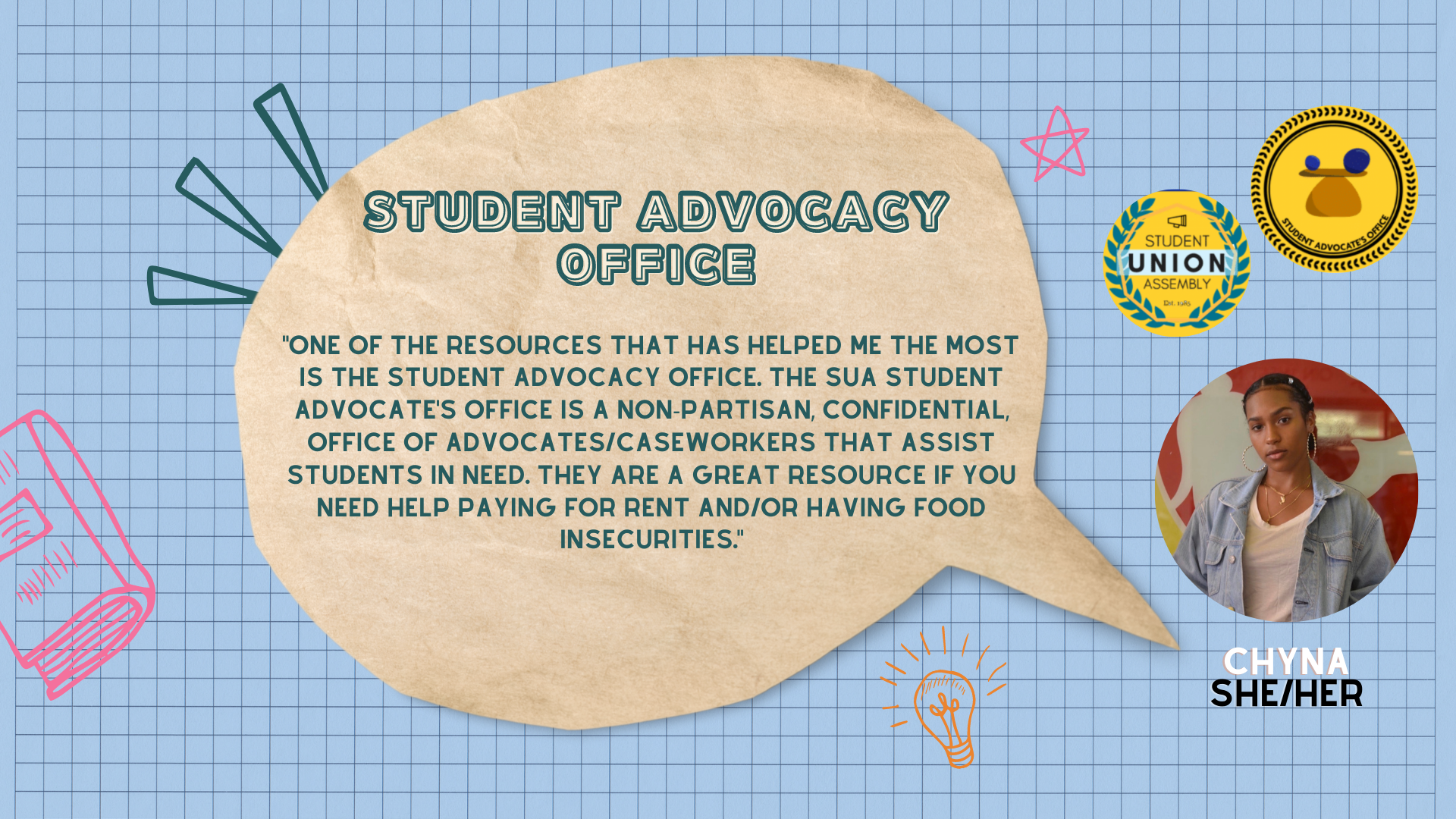 quote: "One of the resources that has helped me the most is the Student Advocacy Office. The SUA Student Advocate's Office is a non-partisan, confidential, office of advocates/caseworkers that assist students in need. They are a great resource if you need help paying for rent and/or having food insecurities."