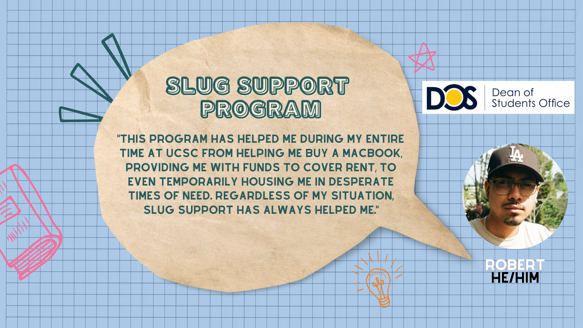 quote: "This program has helped me during my entire time at UCSC from helping me buy a Macbook, providing me with funds to cover rent, to even temporarily housing me in desperate times of need. Regardless of my situation, Slug Support has always helped me."