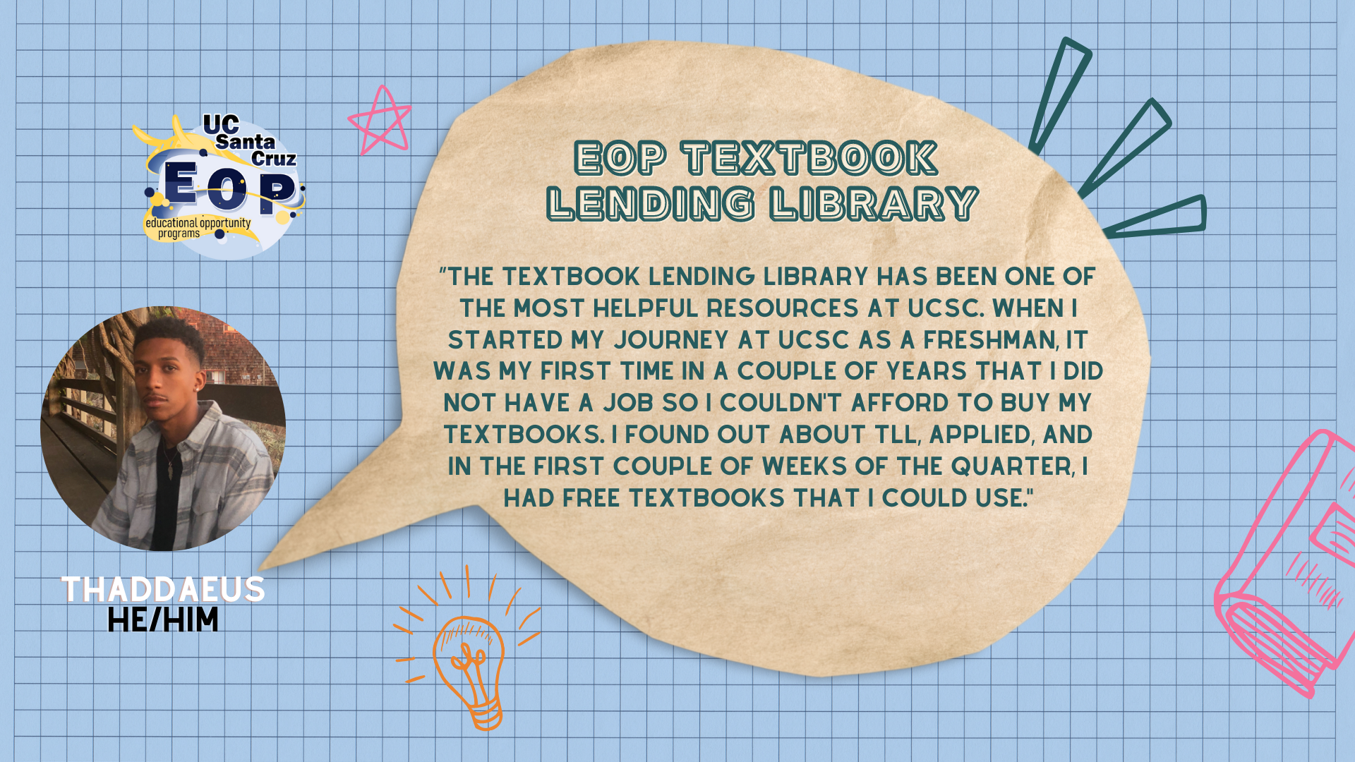 quote: “The Textbook Lending Library has been one of the most helpful resources at UCSC. When I started my journey at UCSC as a freshman, it was my first time in a couple of years that I did not have a job so I couldn't afford to buy my textbooks. I found out about TLL, applied, and in the first couple of weeks of the quarter, I had free textbooks that I could use."